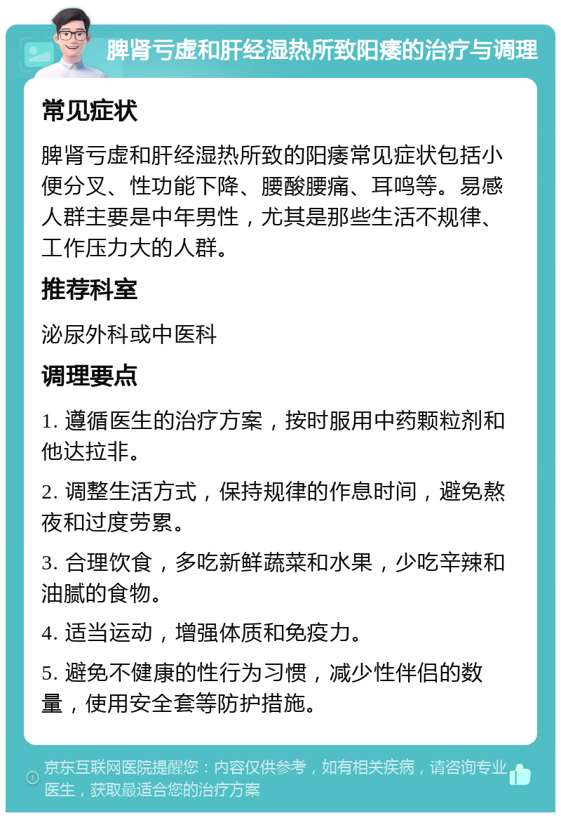 脾肾亏虚和肝经湿热所致阳痿的治疗与调理 常见症状 脾肾亏虚和肝经湿热所致的阳痿常见症状包括小便分叉、性功能下降、腰酸腰痛、耳鸣等。易感人群主要是中年男性，尤其是那些生活不规律、工作压力大的人群。 推荐科室 泌尿外科或中医科 调理要点 1. 遵循医生的治疗方案，按时服用中药颗粒剂和他达拉非。 2. 调整生活方式，保持规律的作息时间，避免熬夜和过度劳累。 3. 合理饮食，多吃新鲜蔬菜和水果，少吃辛辣和油腻的食物。 4. 适当运动，增强体质和免疫力。 5. 避免不健康的性行为习惯，减少性伴侣的数量，使用安全套等防护措施。