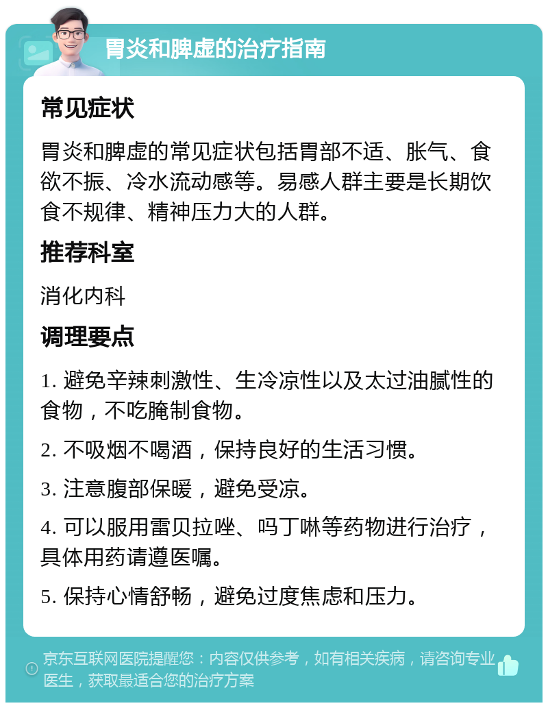 胃炎和脾虚的治疗指南 常见症状 胃炎和脾虚的常见症状包括胃部不适、胀气、食欲不振、冷水流动感等。易感人群主要是长期饮食不规律、精神压力大的人群。 推荐科室 消化内科 调理要点 1. 避免辛辣刺激性、生冷凉性以及太过油腻性的食物，不吃腌制食物。 2. 不吸烟不喝酒，保持良好的生活习惯。 3. 注意腹部保暖，避免受凉。 4. 可以服用雷贝拉唑、吗丁啉等药物进行治疗，具体用药请遵医嘱。 5. 保持心情舒畅，避免过度焦虑和压力。