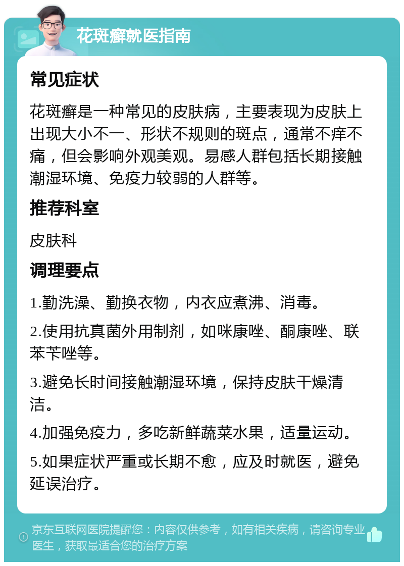 花斑癣就医指南 常见症状 花斑癣是一种常见的皮肤病，主要表现为皮肤上出现大小不一、形状不规则的斑点，通常不痒不痛，但会影响外观美观。易感人群包括长期接触潮湿环境、免疫力较弱的人群等。 推荐科室 皮肤科 调理要点 1.勤洗澡、勤换衣物，内衣应煮沸、消毒。 2.使用抗真菌外用制剂，如咪康唑、酮康唑、联苯苄唑等。 3.避免长时间接触潮湿环境，保持皮肤干燥清洁。 4.加强免疫力，多吃新鲜蔬菜水果，适量运动。 5.如果症状严重或长期不愈，应及时就医，避免延误治疗。