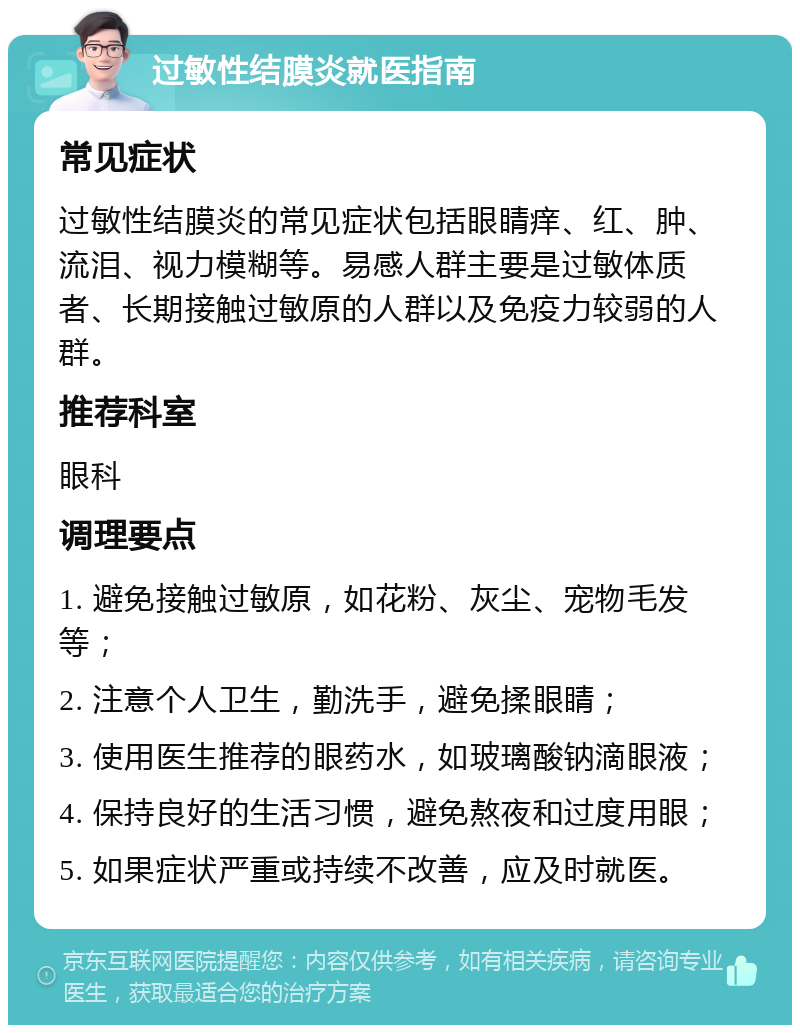 过敏性结膜炎就医指南 常见症状 过敏性结膜炎的常见症状包括眼睛痒、红、肿、流泪、视力模糊等。易感人群主要是过敏体质者、长期接触过敏原的人群以及免疫力较弱的人群。 推荐科室 眼科 调理要点 1. 避免接触过敏原，如花粉、灰尘、宠物毛发等； 2. 注意个人卫生，勤洗手，避免揉眼睛； 3. 使用医生推荐的眼药水，如玻璃酸钠滴眼液； 4. 保持良好的生活习惯，避免熬夜和过度用眼； 5. 如果症状严重或持续不改善，应及时就医。