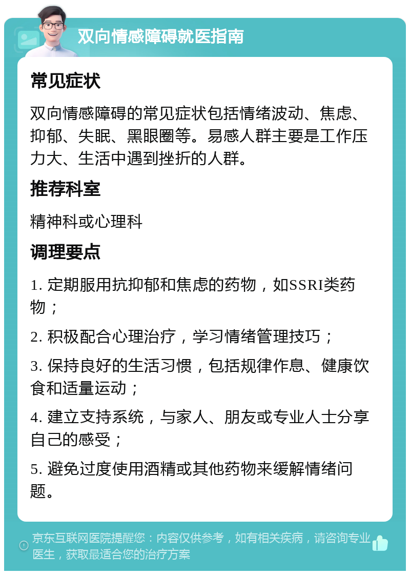 双向情感障碍就医指南 常见症状 双向情感障碍的常见症状包括情绪波动、焦虑、抑郁、失眠、黑眼圈等。易感人群主要是工作压力大、生活中遇到挫折的人群。 推荐科室 精神科或心理科 调理要点 1. 定期服用抗抑郁和焦虑的药物，如SSRI类药物； 2. 积极配合心理治疗，学习情绪管理技巧； 3. 保持良好的生活习惯，包括规律作息、健康饮食和适量运动； 4. 建立支持系统，与家人、朋友或专业人士分享自己的感受； 5. 避免过度使用酒精或其他药物来缓解情绪问题。