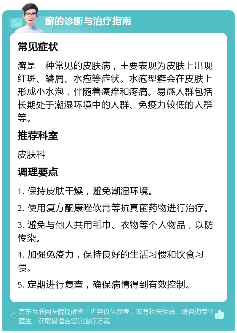 癣的诊断与治疗指南 常见症状 癣是一种常见的皮肤病，主要表现为皮肤上出现红斑、鳞屑、水疱等症状。水疱型癣会在皮肤上形成小水泡，伴随着瘙痒和疼痛。易感人群包括长期处于潮湿环境中的人群、免疫力较低的人群等。 推荐科室 皮肤科 调理要点 1. 保持皮肤干燥，避免潮湿环境。 2. 使用复方酮康唑软膏等抗真菌药物进行治疗。 3. 避免与他人共用毛巾、衣物等个人物品，以防传染。 4. 加强免疫力，保持良好的生活习惯和饮食习惯。 5. 定期进行复查，确保病情得到有效控制。