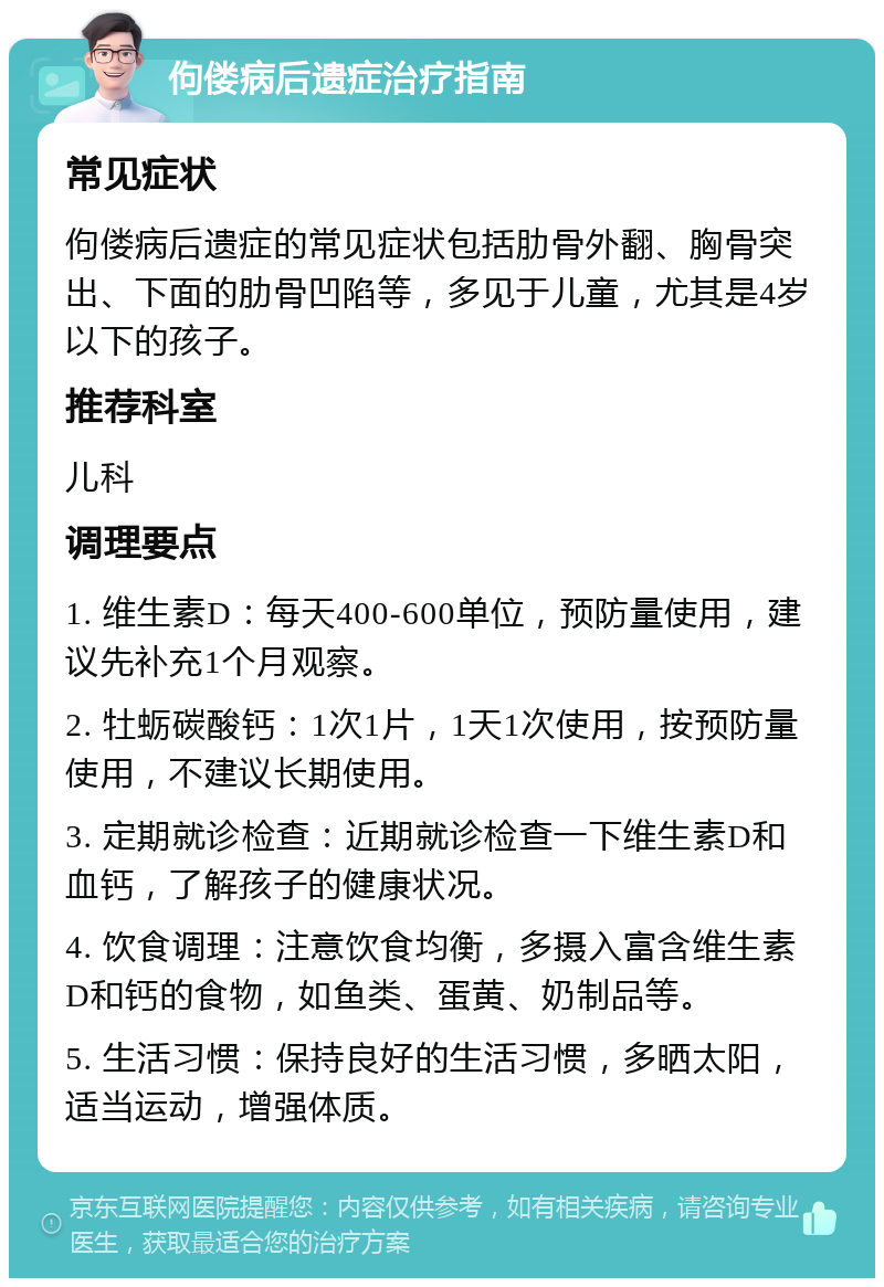 佝偻病后遗症治疗指南 常见症状 佝偻病后遗症的常见症状包括肋骨外翻、胸骨突出、下面的肋骨凹陷等，多见于儿童，尤其是4岁以下的孩子。 推荐科室 儿科 调理要点 1. 维生素D：每天400-600单位，预防量使用，建议先补充1个月观察。 2. 牡蛎碳酸钙：1次1片，1天1次使用，按预防量使用，不建议长期使用。 3. 定期就诊检查：近期就诊检查一下维生素D和血钙，了解孩子的健康状况。 4. 饮食调理：注意饮食均衡，多摄入富含维生素D和钙的食物，如鱼类、蛋黄、奶制品等。 5. 生活习惯：保持良好的生活习惯，多晒太阳，适当运动，增强体质。