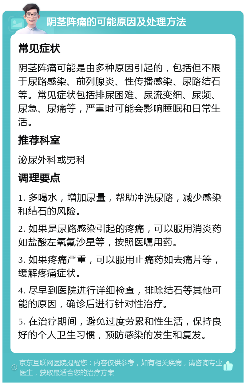 阴茎阵痛的可能原因及处理方法 常见症状 阴茎阵痛可能是由多种原因引起的，包括但不限于尿路感染、前列腺炎、性传播感染、尿路结石等。常见症状包括排尿困难、尿流变细、尿频、尿急、尿痛等，严重时可能会影响睡眠和日常生活。 推荐科室 泌尿外科或男科 调理要点 1. 多喝水，增加尿量，帮助冲洗尿路，减少感染和结石的风险。 2. 如果是尿路感染引起的疼痛，可以服用消炎药如盐酸左氧氟沙星等，按照医嘱用药。 3. 如果疼痛严重，可以服用止痛药如去痛片等，缓解疼痛症状。 4. 尽早到医院进行详细检查，排除结石等其他可能的原因，确诊后进行针对性治疗。 5. 在治疗期间，避免过度劳累和性生活，保持良好的个人卫生习惯，预防感染的发生和复发。