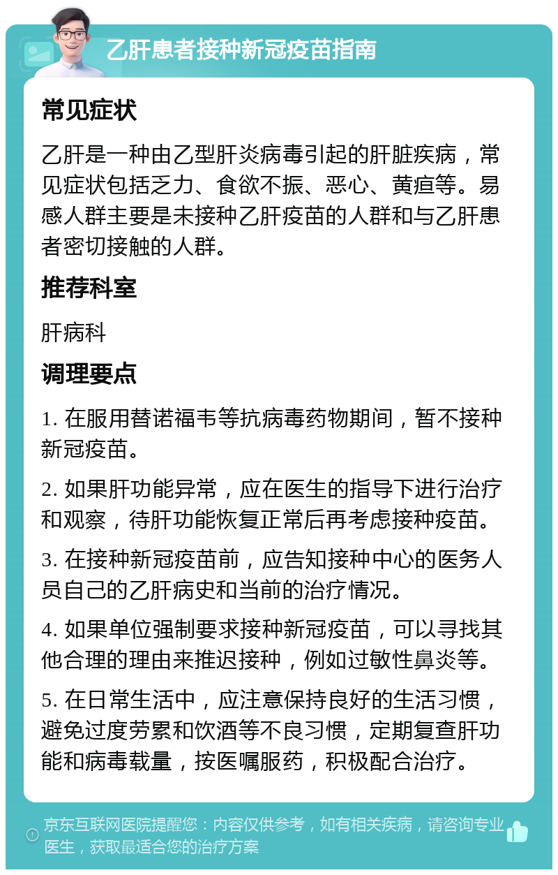 乙肝患者接种新冠疫苗指南 常见症状 乙肝是一种由乙型肝炎病毒引起的肝脏疾病，常见症状包括乏力、食欲不振、恶心、黄疸等。易感人群主要是未接种乙肝疫苗的人群和与乙肝患者密切接触的人群。 推荐科室 肝病科 调理要点 1. 在服用替诺福韦等抗病毒药物期间，暂不接种新冠疫苗。 2. 如果肝功能异常，应在医生的指导下进行治疗和观察，待肝功能恢复正常后再考虑接种疫苗。 3. 在接种新冠疫苗前，应告知接种中心的医务人员自己的乙肝病史和当前的治疗情况。 4. 如果单位强制要求接种新冠疫苗，可以寻找其他合理的理由来推迟接种，例如过敏性鼻炎等。 5. 在日常生活中，应注意保持良好的生活习惯，避免过度劳累和饮酒等不良习惯，定期复查肝功能和病毒载量，按医嘱服药，积极配合治疗。