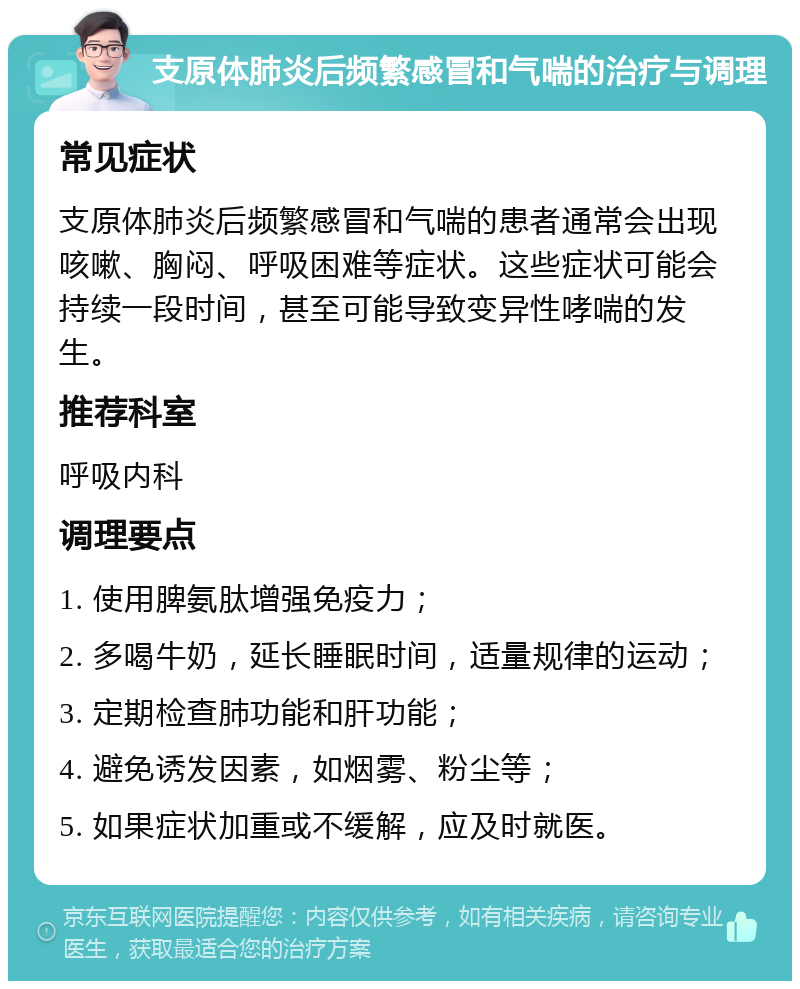 支原体肺炎后频繁感冒和气喘的治疗与调理 常见症状 支原体肺炎后频繁感冒和气喘的患者通常会出现咳嗽、胸闷、呼吸困难等症状。这些症状可能会持续一段时间，甚至可能导致变异性哮喘的发生。 推荐科室 呼吸内科 调理要点 1. 使用脾氨肽增强免疫力； 2. 多喝牛奶，延长睡眠时间，适量规律的运动； 3. 定期检查肺功能和肝功能； 4. 避免诱发因素，如烟雾、粉尘等； 5. 如果症状加重或不缓解，应及时就医。