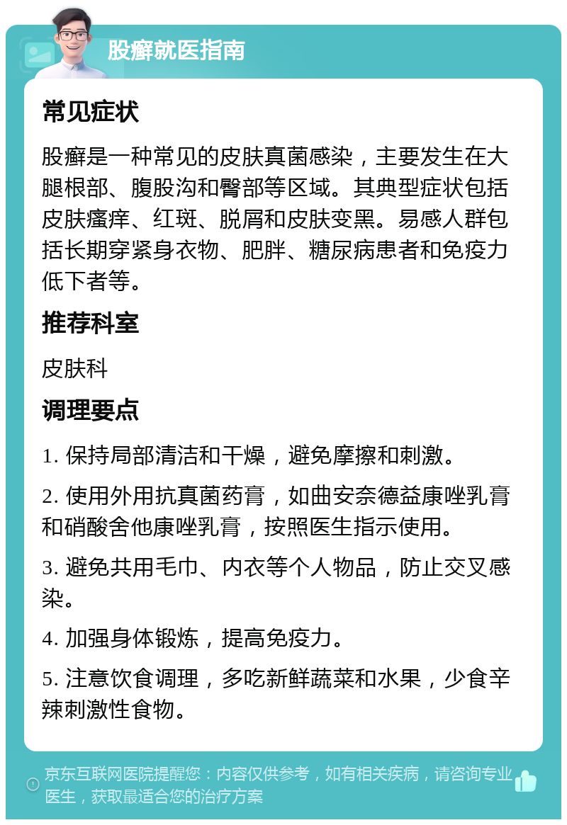 股癣就医指南 常见症状 股癣是一种常见的皮肤真菌感染，主要发生在大腿根部、腹股沟和臀部等区域。其典型症状包括皮肤瘙痒、红斑、脱屑和皮肤变黑。易感人群包括长期穿紧身衣物、肥胖、糖尿病患者和免疫力低下者等。 推荐科室 皮肤科 调理要点 1. 保持局部清洁和干燥，避免摩擦和刺激。 2. 使用外用抗真菌药膏，如曲安奈德益康唑乳膏和硝酸舍他康唑乳膏，按照医生指示使用。 3. 避免共用毛巾、内衣等个人物品，防止交叉感染。 4. 加强身体锻炼，提高免疫力。 5. 注意饮食调理，多吃新鲜蔬菜和水果，少食辛辣刺激性食物。