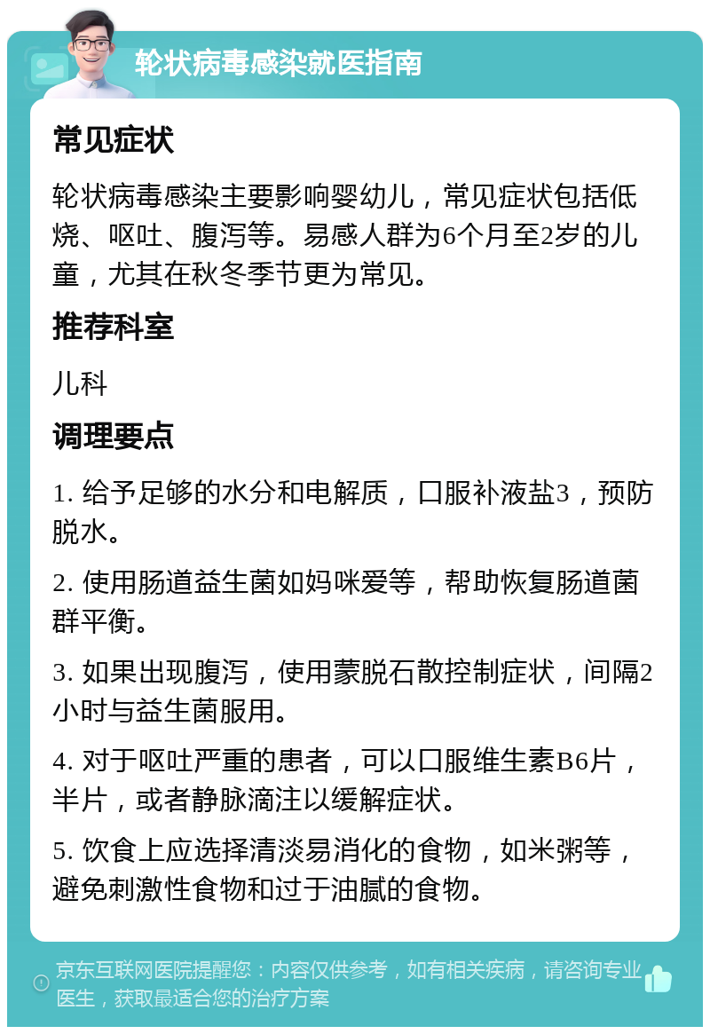 轮状病毒感染就医指南 常见症状 轮状病毒感染主要影响婴幼儿，常见症状包括低烧、呕吐、腹泻等。易感人群为6个月至2岁的儿童，尤其在秋冬季节更为常见。 推荐科室 儿科 调理要点 1. 给予足够的水分和电解质，口服补液盐3，预防脱水。 2. 使用肠道益生菌如妈咪爱等，帮助恢复肠道菌群平衡。 3. 如果出现腹泻，使用蒙脱石散控制症状，间隔2小时与益生菌服用。 4. 对于呕吐严重的患者，可以口服维生素B6片，半片，或者静脉滴注以缓解症状。 5. 饮食上应选择清淡易消化的食物，如米粥等，避免刺激性食物和过于油腻的食物。