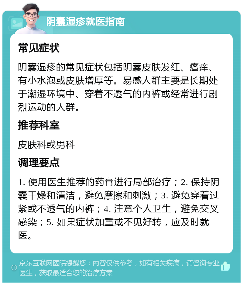 阴囊湿疹就医指南 常见症状 阴囊湿疹的常见症状包括阴囊皮肤发红、瘙痒、有小水泡或皮肤增厚等。易感人群主要是长期处于潮湿环境中、穿着不透气的内裤或经常进行剧烈运动的人群。 推荐科室 皮肤科或男科 调理要点 1. 使用医生推荐的药膏进行局部治疗；2. 保持阴囊干燥和清洁，避免摩擦和刺激；3. 避免穿着过紧或不透气的内裤；4. 注意个人卫生，避免交叉感染；5. 如果症状加重或不见好转，应及时就医。