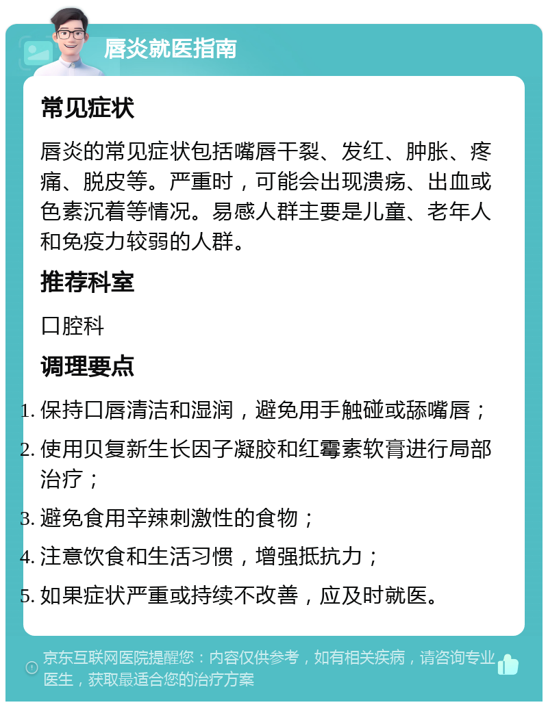 唇炎就医指南 常见症状 唇炎的常见症状包括嘴唇干裂、发红、肿胀、疼痛、脱皮等。严重时，可能会出现溃疡、出血或色素沉着等情况。易感人群主要是儿童、老年人和免疫力较弱的人群。 推荐科室 口腔科 调理要点 保持口唇清洁和湿润，避免用手触碰或舔嘴唇； 使用贝复新生长因子凝胶和红霉素软膏进行局部治疗； 避免食用辛辣刺激性的食物； 注意饮食和生活习惯，增强抵抗力； 如果症状严重或持续不改善，应及时就医。