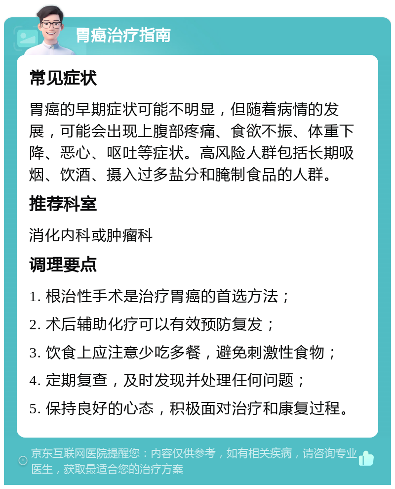 胃癌治疗指南 常见症状 胃癌的早期症状可能不明显，但随着病情的发展，可能会出现上腹部疼痛、食欲不振、体重下降、恶心、呕吐等症状。高风险人群包括长期吸烟、饮酒、摄入过多盐分和腌制食品的人群。 推荐科室 消化内科或肿瘤科 调理要点 1. 根治性手术是治疗胃癌的首选方法； 2. 术后辅助化疗可以有效预防复发； 3. 饮食上应注意少吃多餐，避免刺激性食物； 4. 定期复查，及时发现并处理任何问题； 5. 保持良好的心态，积极面对治疗和康复过程。