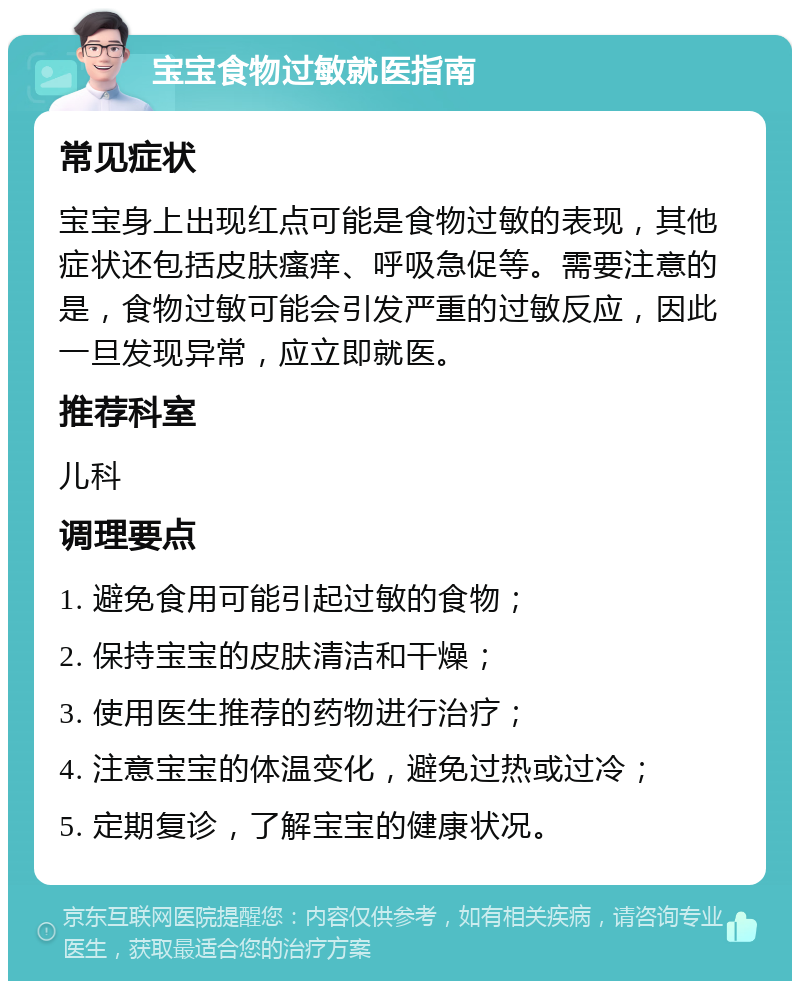 宝宝食物过敏就医指南 常见症状 宝宝身上出现红点可能是食物过敏的表现，其他症状还包括皮肤瘙痒、呼吸急促等。需要注意的是，食物过敏可能会引发严重的过敏反应，因此一旦发现异常，应立即就医。 推荐科室 儿科 调理要点 1. 避免食用可能引起过敏的食物； 2. 保持宝宝的皮肤清洁和干燥； 3. 使用医生推荐的药物进行治疗； 4. 注意宝宝的体温变化，避免过热或过冷； 5. 定期复诊，了解宝宝的健康状况。