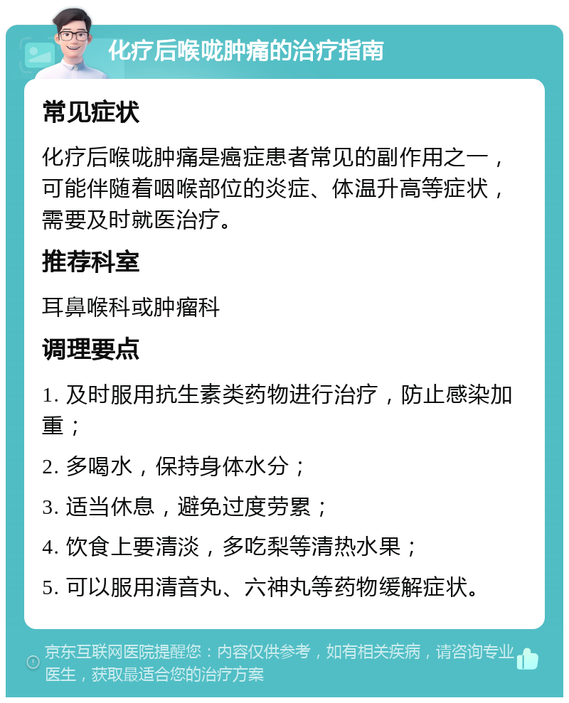 化疗后喉咙肿痛的治疗指南 常见症状 化疗后喉咙肿痛是癌症患者常见的副作用之一，可能伴随着咽喉部位的炎症、体温升高等症状，需要及时就医治疗。 推荐科室 耳鼻喉科或肿瘤科 调理要点 1. 及时服用抗生素类药物进行治疗，防止感染加重； 2. 多喝水，保持身体水分； 3. 适当休息，避免过度劳累； 4. 饮食上要清淡，多吃梨等清热水果； 5. 可以服用清音丸、六神丸等药物缓解症状。