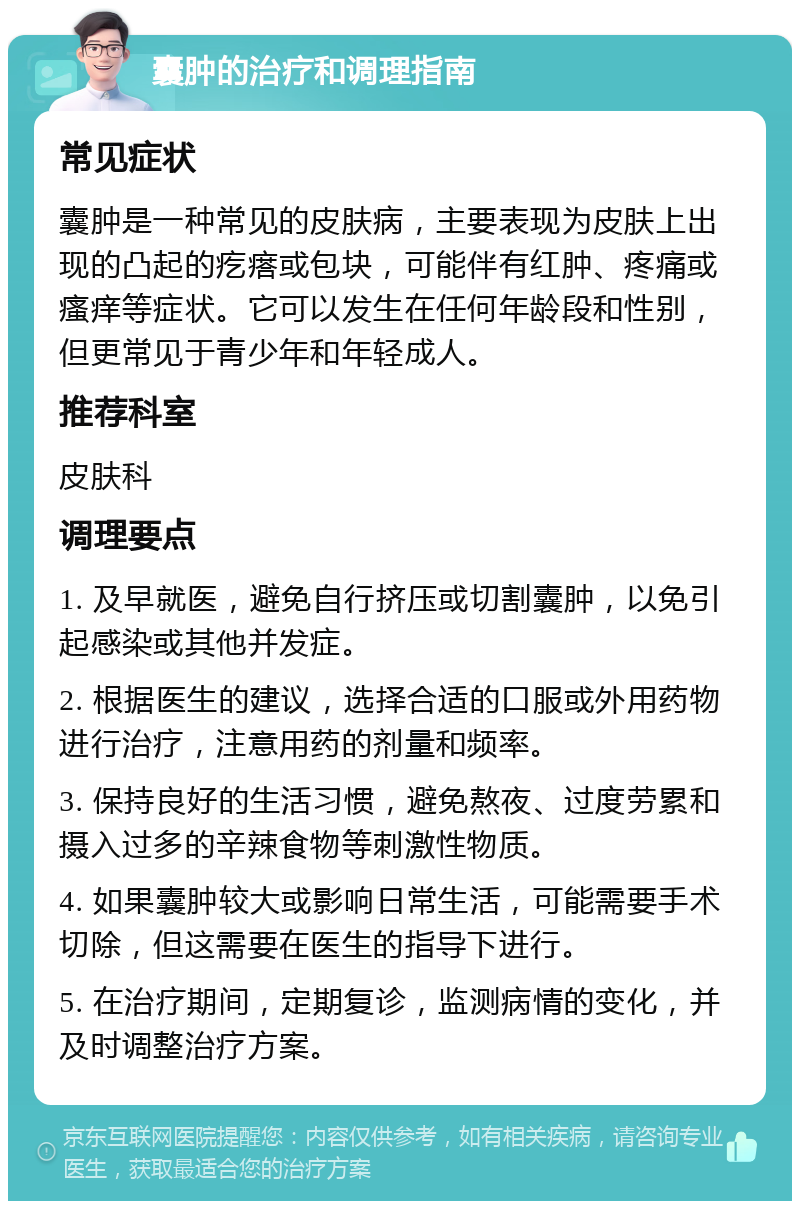 囊肿的治疗和调理指南 常见症状 囊肿是一种常见的皮肤病，主要表现为皮肤上出现的凸起的疙瘩或包块，可能伴有红肿、疼痛或瘙痒等症状。它可以发生在任何年龄段和性别，但更常见于青少年和年轻成人。 推荐科室 皮肤科 调理要点 1. 及早就医，避免自行挤压或切割囊肿，以免引起感染或其他并发症。 2. 根据医生的建议，选择合适的口服或外用药物进行治疗，注意用药的剂量和频率。 3. 保持良好的生活习惯，避免熬夜、过度劳累和摄入过多的辛辣食物等刺激性物质。 4. 如果囊肿较大或影响日常生活，可能需要手术切除，但这需要在医生的指导下进行。 5. 在治疗期间，定期复诊，监测病情的变化，并及时调整治疗方案。