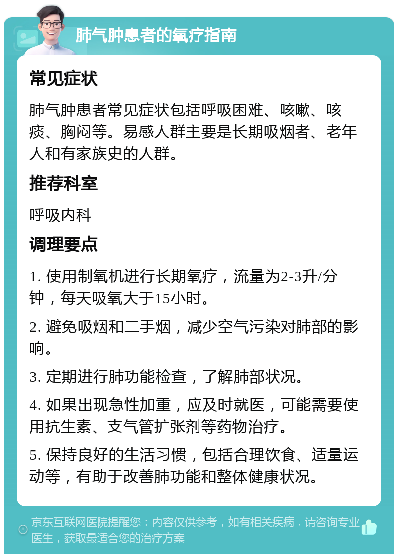 肺气肿患者的氧疗指南 常见症状 肺气肿患者常见症状包括呼吸困难、咳嗽、咳痰、胸闷等。易感人群主要是长期吸烟者、老年人和有家族史的人群。 推荐科室 呼吸内科 调理要点 1. 使用制氧机进行长期氧疗，流量为2-3升/分钟，每天吸氧大于15小时。 2. 避免吸烟和二手烟，减少空气污染对肺部的影响。 3. 定期进行肺功能检查，了解肺部状况。 4. 如果出现急性加重，应及时就医，可能需要使用抗生素、支气管扩张剂等药物治疗。 5. 保持良好的生活习惯，包括合理饮食、适量运动等，有助于改善肺功能和整体健康状况。