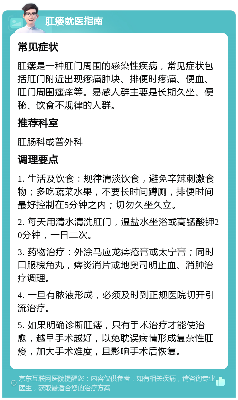 肛瘘就医指南 常见症状 肛瘘是一种肛门周围的感染性疾病，常见症状包括肛门附近出现疼痛肿块、排便时疼痛、便血、肛门周围瘙痒等。易感人群主要是长期久坐、便秘、饮食不规律的人群。 推荐科室 肛肠科或普外科 调理要点 1. 生活及饮食：规律清淡饮食，避免辛辣刺激食物；多吃蔬菜水果，不要长时间蹲厕，排便时间最好控制在5分钟之内；切勿久坐久立。 2. 每天用清水清洗肛门，温盐水坐浴或高锰酸钾20分钟，一日二次。 3. 药物治疗：外涂马应龙痔疮膏或太宁膏；同时口服槐角丸，痔炎消片或地奥司明止血、消肿治疗调理。 4. 一旦有脓液形成，必须及时到正规医院切开引流治疗。 5. 如果明确诊断肛瘘，只有手术治疗才能使治愈，越早手术越好，以免耽误病情形成复杂性肛瘘，加大手术难度，且影响手术后恢复。