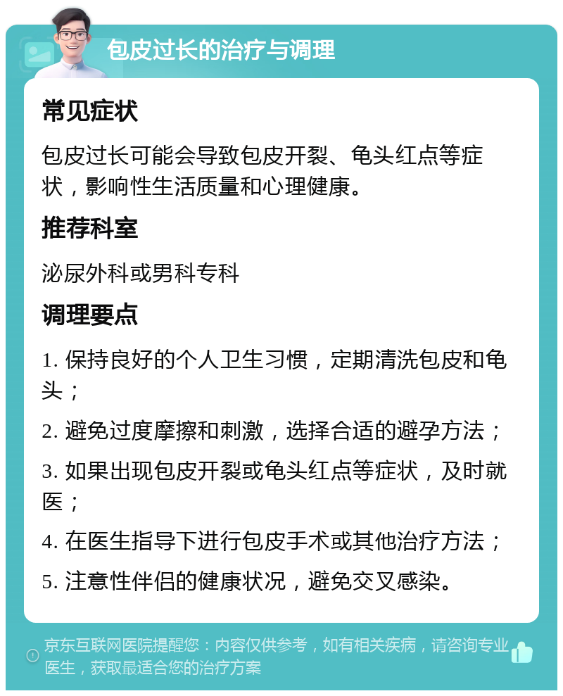 包皮过长的治疗与调理 常见症状 包皮过长可能会导致包皮开裂、龟头红点等症状，影响性生活质量和心理健康。 推荐科室 泌尿外科或男科专科 调理要点 1. 保持良好的个人卫生习惯，定期清洗包皮和龟头； 2. 避免过度摩擦和刺激，选择合适的避孕方法； 3. 如果出现包皮开裂或龟头红点等症状，及时就医； 4. 在医生指导下进行包皮手术或其他治疗方法； 5. 注意性伴侣的健康状况，避免交叉感染。