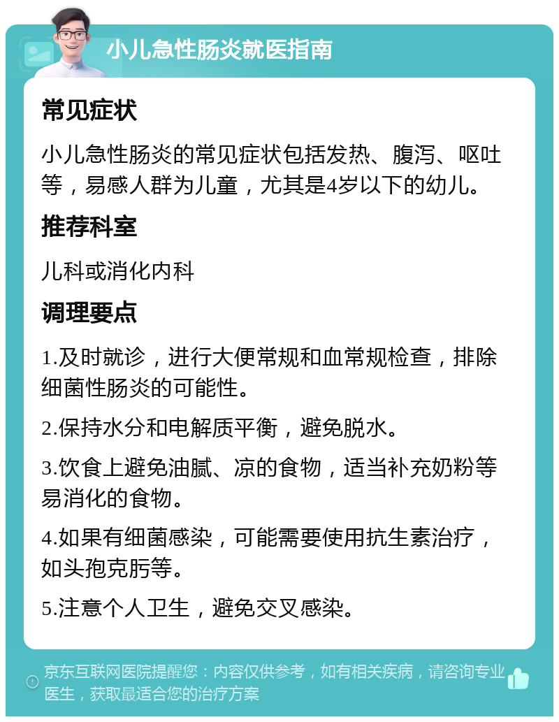 小儿急性肠炎就医指南 常见症状 小儿急性肠炎的常见症状包括发热、腹泻、呕吐等，易感人群为儿童，尤其是4岁以下的幼儿。 推荐科室 儿科或消化内科 调理要点 1.及时就诊，进行大便常规和血常规检查，排除细菌性肠炎的可能性。 2.保持水分和电解质平衡，避免脱水。 3.饮食上避免油腻、凉的食物，适当补充奶粉等易消化的食物。 4.如果有细菌感染，可能需要使用抗生素治疗，如头孢克肟等。 5.注意个人卫生，避免交叉感染。