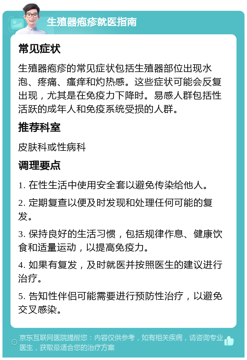 生殖器疱疹就医指南 常见症状 生殖器疱疹的常见症状包括生殖器部位出现水泡、疼痛、瘙痒和灼热感。这些症状可能会反复出现，尤其是在免疫力下降时。易感人群包括性活跃的成年人和免疫系统受损的人群。 推荐科室 皮肤科或性病科 调理要点 1. 在性生活中使用安全套以避免传染给他人。 2. 定期复查以便及时发现和处理任何可能的复发。 3. 保持良好的生活习惯，包括规律作息、健康饮食和适量运动，以提高免疫力。 4. 如果有复发，及时就医并按照医生的建议进行治疗。 5. 告知性伴侣可能需要进行预防性治疗，以避免交叉感染。