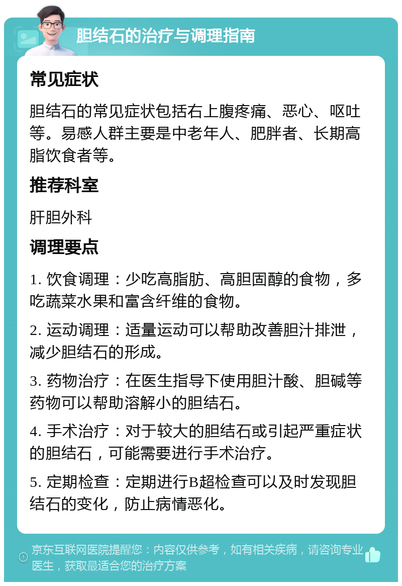 胆结石的治疗与调理指南 常见症状 胆结石的常见症状包括右上腹疼痛、恶心、呕吐等。易感人群主要是中老年人、肥胖者、长期高脂饮食者等。 推荐科室 肝胆外科 调理要点 1. 饮食调理：少吃高脂肪、高胆固醇的食物，多吃蔬菜水果和富含纤维的食物。 2. 运动调理：适量运动可以帮助改善胆汁排泄，减少胆结石的形成。 3. 药物治疗：在医生指导下使用胆汁酸、胆碱等药物可以帮助溶解小的胆结石。 4. 手术治疗：对于较大的胆结石或引起严重症状的胆结石，可能需要进行手术治疗。 5. 定期检查：定期进行B超检查可以及时发现胆结石的变化，防止病情恶化。