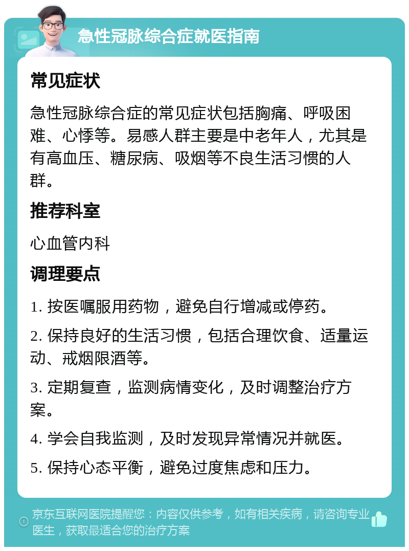 急性冠脉综合症就医指南 常见症状 急性冠脉综合症的常见症状包括胸痛、呼吸困难、心悸等。易感人群主要是中老年人，尤其是有高血压、糖尿病、吸烟等不良生活习惯的人群。 推荐科室 心血管内科 调理要点 1. 按医嘱服用药物，避免自行增减或停药。 2. 保持良好的生活习惯，包括合理饮食、适量运动、戒烟限酒等。 3. 定期复查，监测病情变化，及时调整治疗方案。 4. 学会自我监测，及时发现异常情况并就医。 5. 保持心态平衡，避免过度焦虑和压力。