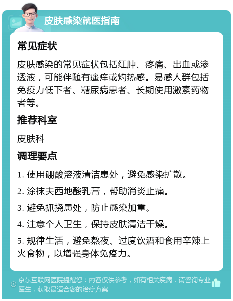 皮肤感染就医指南 常见症状 皮肤感染的常见症状包括红肿、疼痛、出血或渗透液，可能伴随有瘙痒或灼热感。易感人群包括免疫力低下者、糖尿病患者、长期使用激素药物者等。 推荐科室 皮肤科 调理要点 1. 使用硼酸溶液清洁患处，避免感染扩散。 2. 涂抹夫西地酸乳膏，帮助消炎止痛。 3. 避免抓挠患处，防止感染加重。 4. 注意个人卫生，保持皮肤清洁干燥。 5. 规律生活，避免熬夜、过度饮酒和食用辛辣上火食物，以增强身体免疫力。