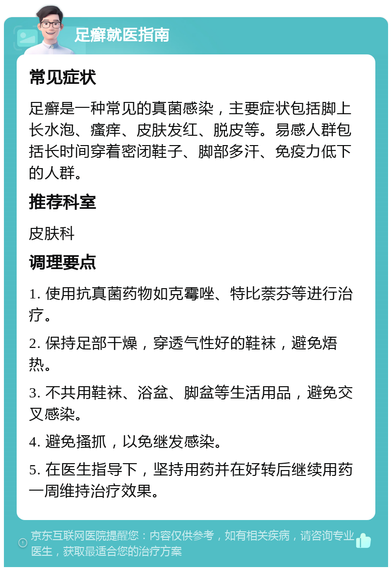 足癣就医指南 常见症状 足癣是一种常见的真菌感染，主要症状包括脚上长水泡、瘙痒、皮肤发红、脱皮等。易感人群包括长时间穿着密闭鞋子、脚部多汗、免疫力低下的人群。 推荐科室 皮肤科 调理要点 1. 使用抗真菌药物如克霉唑、特比萘芬等进行治疗。 2. 保持足部干燥，穿透气性好的鞋袜，避免焐热。 3. 不共用鞋袜、浴盆、脚盆等生活用品，避免交叉感染。 4. 避免搔抓，以免继发感染。 5. 在医生指导下，坚持用药并在好转后继续用药一周维持治疗效果。