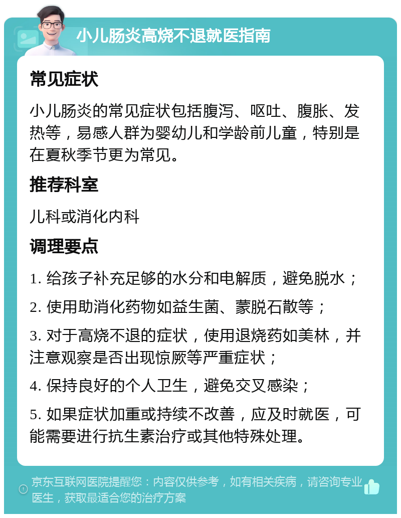 小儿肠炎高烧不退就医指南 常见症状 小儿肠炎的常见症状包括腹泻、呕吐、腹胀、发热等，易感人群为婴幼儿和学龄前儿童，特别是在夏秋季节更为常见。 推荐科室 儿科或消化内科 调理要点 1. 给孩子补充足够的水分和电解质，避免脱水； 2. 使用助消化药物如益生菌、蒙脱石散等； 3. 对于高烧不退的症状，使用退烧药如美林，并注意观察是否出现惊厥等严重症状； 4. 保持良好的个人卫生，避免交叉感染； 5. 如果症状加重或持续不改善，应及时就医，可能需要进行抗生素治疗或其他特殊处理。