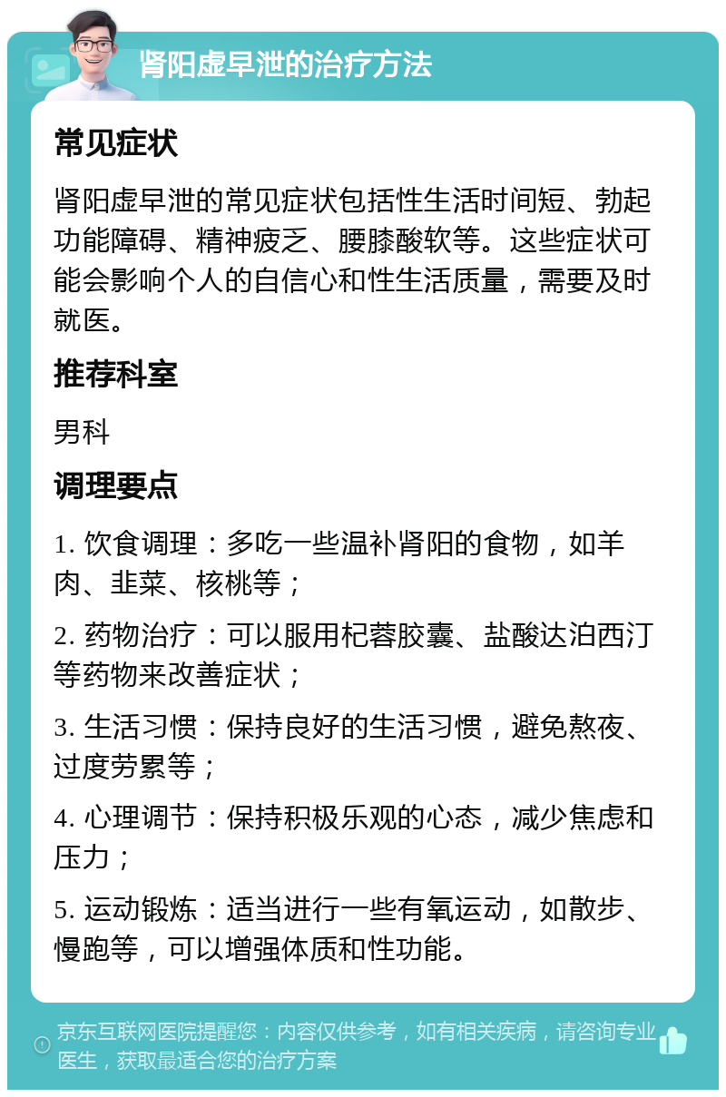 肾阳虚早泄的治疗方法 常见症状 肾阳虚早泄的常见症状包括性生活时间短、勃起功能障碍、精神疲乏、腰膝酸软等。这些症状可能会影响个人的自信心和性生活质量，需要及时就医。 推荐科室 男科 调理要点 1. 饮食调理：多吃一些温补肾阳的食物，如羊肉、韭菜、核桃等； 2. 药物治疗：可以服用杞蓉胶囊、盐酸达泊西汀等药物来改善症状； 3. 生活习惯：保持良好的生活习惯，避免熬夜、过度劳累等； 4. 心理调节：保持积极乐观的心态，减少焦虑和压力； 5. 运动锻炼：适当进行一些有氧运动，如散步、慢跑等，可以增强体质和性功能。