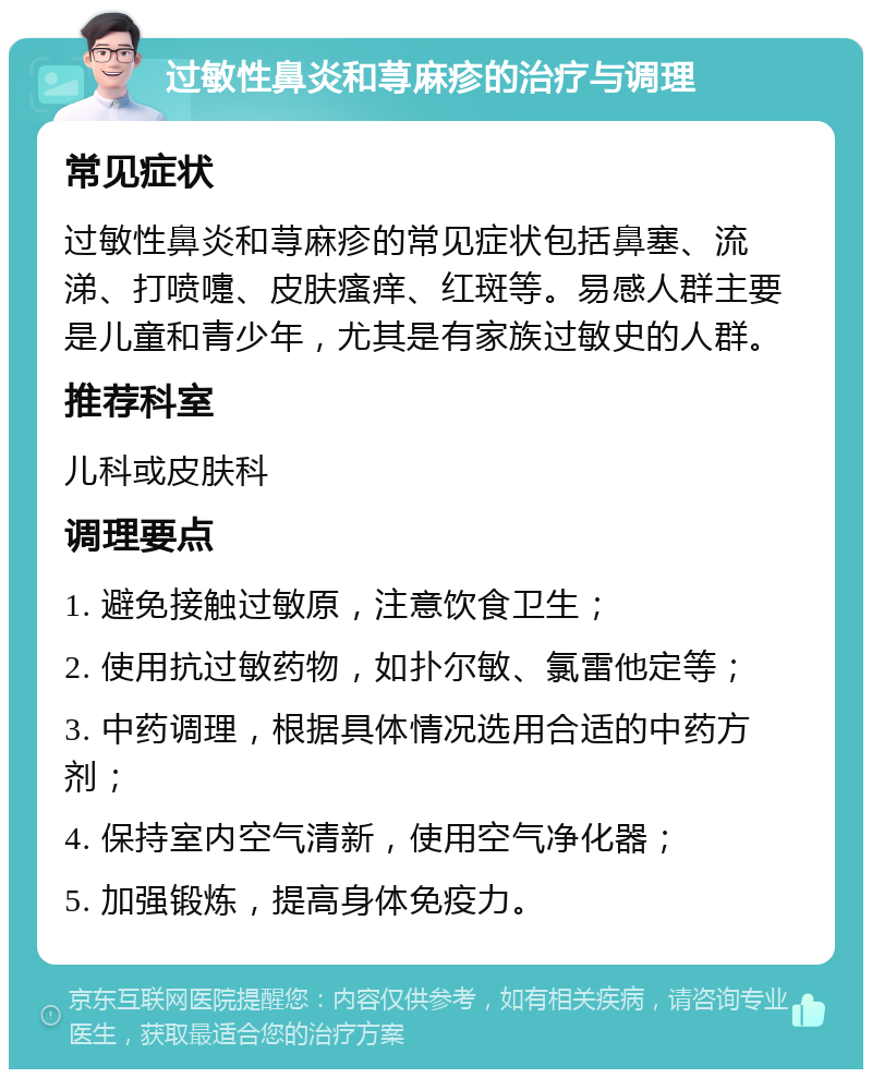 过敏性鼻炎和荨麻疹的治疗与调理 常见症状 过敏性鼻炎和荨麻疹的常见症状包括鼻塞、流涕、打喷嚏、皮肤瘙痒、红斑等。易感人群主要是儿童和青少年，尤其是有家族过敏史的人群。 推荐科室 儿科或皮肤科 调理要点 1. 避免接触过敏原，注意饮食卫生； 2. 使用抗过敏药物，如扑尔敏、氯雷他定等； 3. 中药调理，根据具体情况选用合适的中药方剂； 4. 保持室内空气清新，使用空气净化器； 5. 加强锻炼，提高身体免疫力。