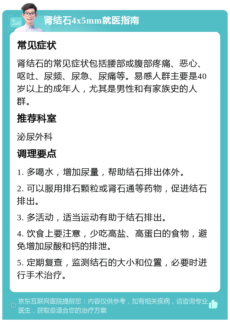 肾结石4x5mm就医指南 常见症状 肾结石的常见症状包括腰部或腹部疼痛、恶心、呕吐、尿频、尿急、尿痛等。易感人群主要是40岁以上的成年人，尤其是男性和有家族史的人群。 推荐科室 泌尿外科 调理要点 1. 多喝水，增加尿量，帮助结石排出体外。 2. 可以服用排石颗粒或肾石通等药物，促进结石排出。 3. 多活动，适当运动有助于结石排出。 4. 饮食上要注意，少吃高盐、高蛋白的食物，避免增加尿酸和钙的排泄。 5. 定期复查，监测结石的大小和位置，必要时进行手术治疗。