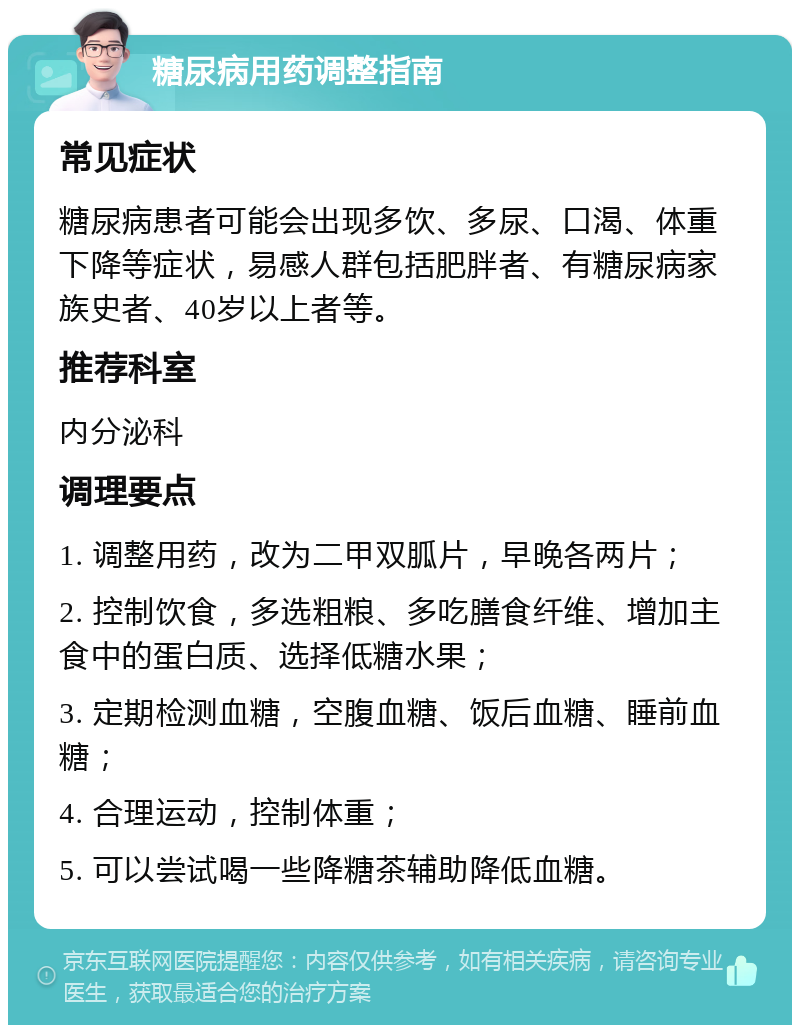 糖尿病用药调整指南 常见症状 糖尿病患者可能会出现多饮、多尿、口渴、体重下降等症状，易感人群包括肥胖者、有糖尿病家族史者、40岁以上者等。 推荐科室 内分泌科 调理要点 1. 调整用药，改为二甲双胍片，早晚各两片； 2. 控制饮食，多选粗粮、多吃膳食纤维、增加主食中的蛋白质、选择低糖水果； 3. 定期检测血糖，空腹血糖、饭后血糖、睡前血糖； 4. 合理运动，控制体重； 5. 可以尝试喝一些降糖茶辅助降低血糖。