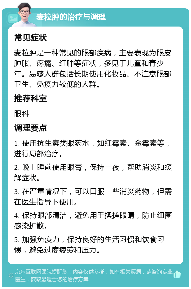 麦粒肿的治疗与调理 常见症状 麦粒肿是一种常见的眼部疾病，主要表现为眼皮肿胀、疼痛、红肿等症状，多见于儿童和青少年。易感人群包括长期使用化妆品、不注意眼部卫生、免疫力较低的人群。 推荐科室 眼科 调理要点 1. 使用抗生素类眼药水，如红霉素、金霉素等，进行局部治疗。 2. 晚上睡前使用眼膏，保持一夜，帮助消炎和缓解症状。 3. 在严重情况下，可以口服一些消炎药物，但需在医生指导下使用。 4. 保持眼部清洁，避免用手揉搓眼睛，防止细菌感染扩散。 5. 加强免疫力，保持良好的生活习惯和饮食习惯，避免过度疲劳和压力。