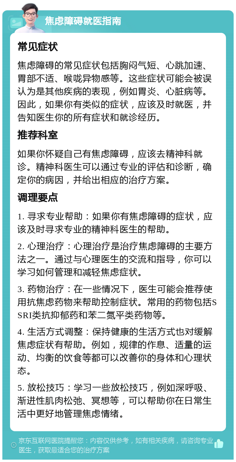 焦虑障碍就医指南 常见症状 焦虑障碍的常见症状包括胸闷气短、心跳加速、胃部不适、喉咙异物感等。这些症状可能会被误认为是其他疾病的表现，例如胃炎、心脏病等。因此，如果你有类似的症状，应该及时就医，并告知医生你的所有症状和就诊经历。 推荐科室 如果你怀疑自己有焦虑障碍，应该去精神科就诊。精神科医生可以通过专业的评估和诊断，确定你的病因，并给出相应的治疗方案。 调理要点 1. 寻求专业帮助：如果你有焦虑障碍的症状，应该及时寻求专业的精神科医生的帮助。 2. 心理治疗：心理治疗是治疗焦虑障碍的主要方法之一。通过与心理医生的交流和指导，你可以学习如何管理和减轻焦虑症状。 3. 药物治疗：在一些情况下，医生可能会推荐使用抗焦虑药物来帮助控制症状。常用的药物包括SSRI类抗抑郁药和苯二氮平类药物等。 4. 生活方式调整：保持健康的生活方式也对缓解焦虑症状有帮助。例如，规律的作息、适量的运动、均衡的饮食等都可以改善你的身体和心理状态。 5. 放松技巧：学习一些放松技巧，例如深呼吸、渐进性肌肉松弛、冥想等，可以帮助你在日常生活中更好地管理焦虑情绪。