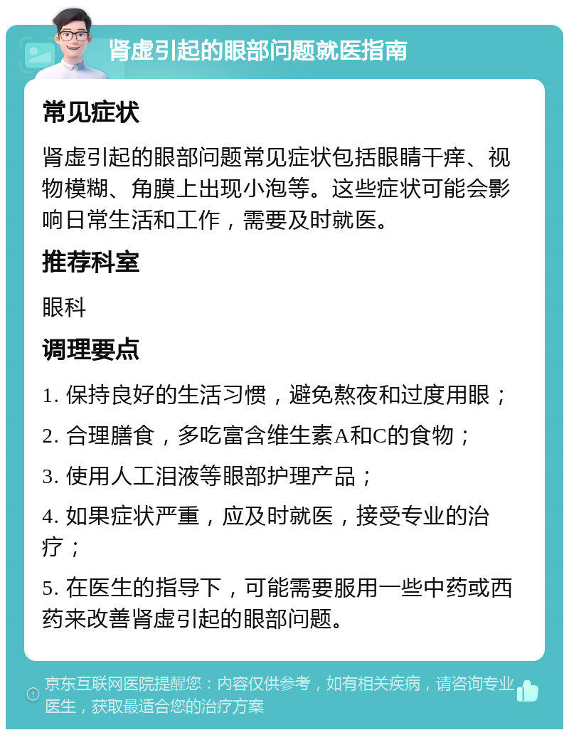 肾虚引起的眼部问题就医指南 常见症状 肾虚引起的眼部问题常见症状包括眼睛干痒、视物模糊、角膜上出现小泡等。这些症状可能会影响日常生活和工作，需要及时就医。 推荐科室 眼科 调理要点 1. 保持良好的生活习惯，避免熬夜和过度用眼； 2. 合理膳食，多吃富含维生素A和C的食物； 3. 使用人工泪液等眼部护理产品； 4. 如果症状严重，应及时就医，接受专业的治疗； 5. 在医生的指导下，可能需要服用一些中药或西药来改善肾虚引起的眼部问题。