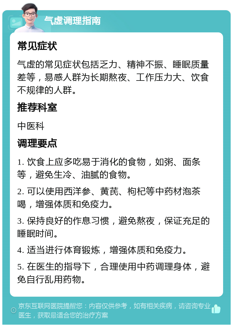 气虚调理指南 常见症状 气虚的常见症状包括乏力、精神不振、睡眠质量差等，易感人群为长期熬夜、工作压力大、饮食不规律的人群。 推荐科室 中医科 调理要点 1. 饮食上应多吃易于消化的食物，如粥、面条等，避免生冷、油腻的食物。 2. 可以使用西洋参、黄芪、枸杞等中药材泡茶喝，增强体质和免疫力。 3. 保持良好的作息习惯，避免熬夜，保证充足的睡眠时间。 4. 适当进行体育锻炼，增强体质和免疫力。 5. 在医生的指导下，合理使用中药调理身体，避免自行乱用药物。