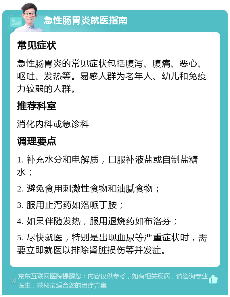 急性肠胃炎就医指南 常见症状 急性肠胃炎的常见症状包括腹泻、腹痛、恶心、呕吐、发热等。易感人群为老年人、幼儿和免疫力较弱的人群。 推荐科室 消化内科或急诊科 调理要点 1. 补充水分和电解质，口服补液盐或自制盐糖水； 2. 避免食用刺激性食物和油腻食物； 3. 服用止泻药如洛哌丁胺； 4. 如果伴随发热，服用退烧药如布洛芬； 5. 尽快就医，特别是出现血尿等严重症状时，需要立即就医以排除肾脏损伤等并发症。