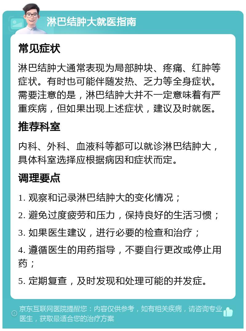 淋巴结肿大就医指南 常见症状 淋巴结肿大通常表现为局部肿块、疼痛、红肿等症状。有时也可能伴随发热、乏力等全身症状。需要注意的是，淋巴结肿大并不一定意味着有严重疾病，但如果出现上述症状，建议及时就医。 推荐科室 内科、外科、血液科等都可以就诊淋巴结肿大，具体科室选择应根据病因和症状而定。 调理要点 1. 观察和记录淋巴结肿大的变化情况； 2. 避免过度疲劳和压力，保持良好的生活习惯； 3. 如果医生建议，进行必要的检查和治疗； 4. 遵循医生的用药指导，不要自行更改或停止用药； 5. 定期复查，及时发现和处理可能的并发症。