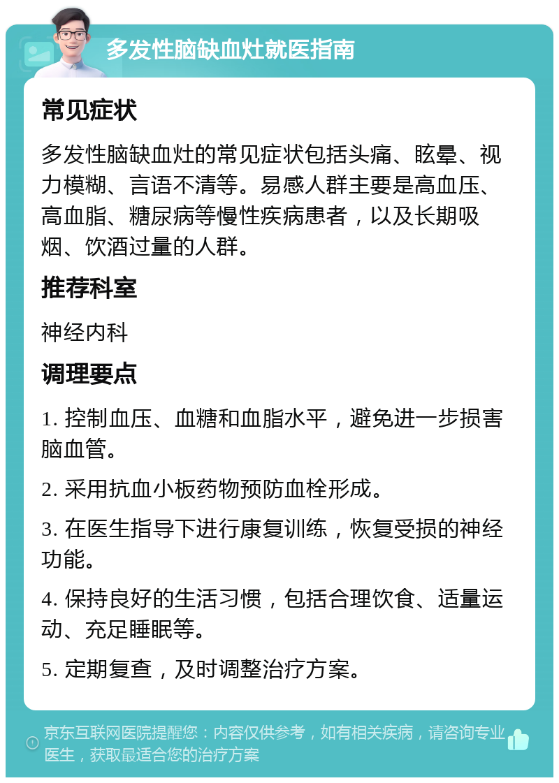 多发性脑缺血灶就医指南 常见症状 多发性脑缺血灶的常见症状包括头痛、眩晕、视力模糊、言语不清等。易感人群主要是高血压、高血脂、糖尿病等慢性疾病患者，以及长期吸烟、饮酒过量的人群。 推荐科室 神经内科 调理要点 1. 控制血压、血糖和血脂水平，避免进一步损害脑血管。 2. 采用抗血小板药物预防血栓形成。 3. 在医生指导下进行康复训练，恢复受损的神经功能。 4. 保持良好的生活习惯，包括合理饮食、适量运动、充足睡眠等。 5. 定期复查，及时调整治疗方案。