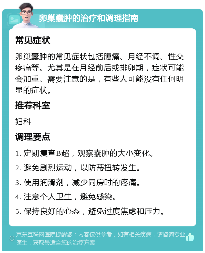 卵巢囊肿的治疗和调理指南 常见症状 卵巢囊肿的常见症状包括腹痛、月经不调、性交疼痛等。尤其是在月经前后或排卵期，症状可能会加重。需要注意的是，有些人可能没有任何明显的症状。 推荐科室 妇科 调理要点 1. 定期复查B超，观察囊肿的大小变化。 2. 避免剧烈运动，以防蒂扭转发生。 3. 使用润滑剂，减少同房时的疼痛。 4. 注意个人卫生，避免感染。 5. 保持良好的心态，避免过度焦虑和压力。