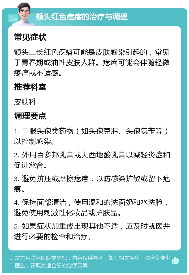 额头红色疙瘩的治疗与调理 常见症状 额头上长红色疙瘩可能是皮肤感染引起的，常见于青春期或油性皮肤人群。疙瘩可能会伴随轻微疼痛或不适感。 推荐科室 皮肤科 调理要点 1. 口服头孢类药物（如头孢克肟、头孢氨苄等）以控制感染。 2. 外用百多邦乳膏或夫西地酸乳膏以减轻炎症和促进愈合。 3. 避免挤压或摩擦疙瘩，以防感染扩散或留下疤痕。 4. 保持面部清洁，使用温和的洗面奶和水洗脸，避免使用刺激性化妆品或护肤品。 5. 如果症状加重或出现其他不适，应及时就医并进行必要的检查和治疗。