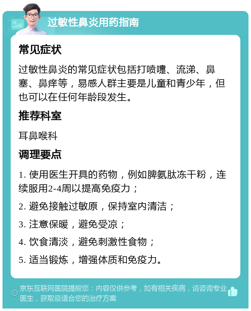 过敏性鼻炎用药指南 常见症状 过敏性鼻炎的常见症状包括打喷嚏、流涕、鼻塞、鼻痒等，易感人群主要是儿童和青少年，但也可以在任何年龄段发生。 推荐科室 耳鼻喉科 调理要点 1. 使用医生开具的药物，例如脾氨肽冻干粉，连续服用2-4周以提高免疫力； 2. 避免接触过敏原，保持室内清洁； 3. 注意保暖，避免受凉； 4. 饮食清淡，避免刺激性食物； 5. 适当锻炼，增强体质和免疫力。