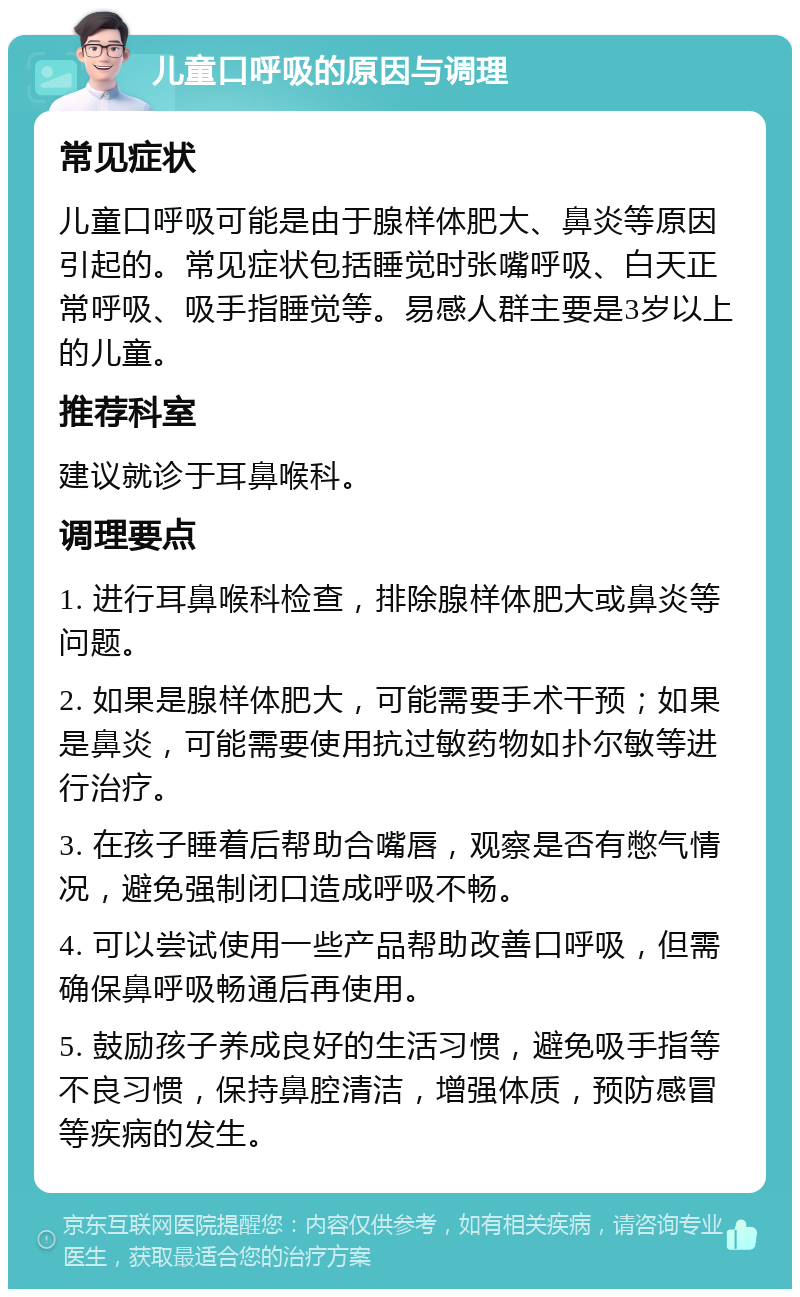 儿童口呼吸的原因与调理 常见症状 儿童口呼吸可能是由于腺样体肥大、鼻炎等原因引起的。常见症状包括睡觉时张嘴呼吸、白天正常呼吸、吸手指睡觉等。易感人群主要是3岁以上的儿童。 推荐科室 建议就诊于耳鼻喉科。 调理要点 1. 进行耳鼻喉科检查，排除腺样体肥大或鼻炎等问题。 2. 如果是腺样体肥大，可能需要手术干预；如果是鼻炎，可能需要使用抗过敏药物如扑尔敏等进行治疗。 3. 在孩子睡着后帮助合嘴唇，观察是否有憋气情况，避免强制闭口造成呼吸不畅。 4. 可以尝试使用一些产品帮助改善口呼吸，但需确保鼻呼吸畅通后再使用。 5. 鼓励孩子养成良好的生活习惯，避免吸手指等不良习惯，保持鼻腔清洁，增强体质，预防感冒等疾病的发生。