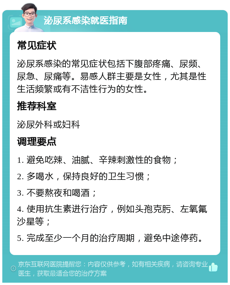 泌尿系感染就医指南 常见症状 泌尿系感染的常见症状包括下腹部疼痛、尿频、尿急、尿痛等。易感人群主要是女性，尤其是性生活频繁或有不洁性行为的女性。 推荐科室 泌尿外科或妇科 调理要点 1. 避免吃辣、油腻、辛辣刺激性的食物； 2. 多喝水，保持良好的卫生习惯； 3. 不要熬夜和喝酒； 4. 使用抗生素进行治疗，例如头孢克肟、左氧氟沙星等； 5. 完成至少一个月的治疗周期，避免中途停药。