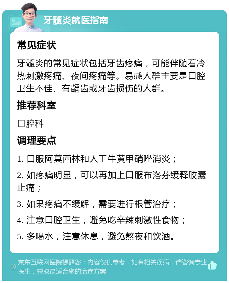 牙髓炎就医指南 常见症状 牙髓炎的常见症状包括牙齿疼痛，可能伴随着冷热刺激疼痛、夜间疼痛等。易感人群主要是口腔卫生不佳、有龋齿或牙齿损伤的人群。 推荐科室 口腔科 调理要点 1. 口服阿莫西林和人工牛黄甲硝唑消炎； 2. 如疼痛明显，可以再加上口服布洛芬缓释胶囊止痛； 3. 如果疼痛不缓解，需要进行根管治疗； 4. 注意口腔卫生，避免吃辛辣刺激性食物； 5. 多喝水，注意休息，避免熬夜和饮酒。