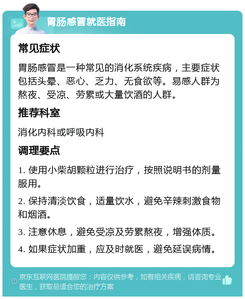 胃肠感冒就医指南 常见症状 胃肠感冒是一种常见的消化系统疾病，主要症状包括头晕、恶心、乏力、无食欲等。易感人群为熬夜、受凉、劳累或大量饮酒的人群。 推荐科室 消化内科或呼吸内科 调理要点 1. 使用小柴胡颗粒进行治疗，按照说明书的剂量服用。 2. 保持清淡饮食，适量饮水，避免辛辣刺激食物和烟酒。 3. 注意休息，避免受凉及劳累熬夜，增强体质。 4. 如果症状加重，应及时就医，避免延误病情。