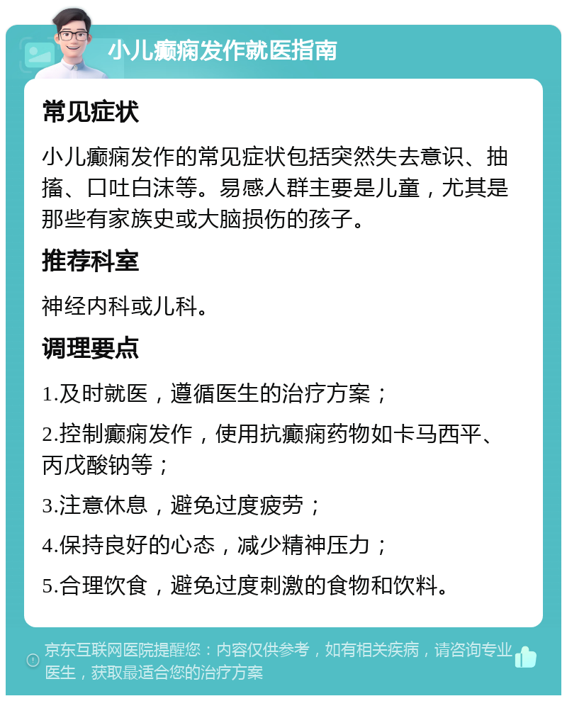 小儿癫痫发作就医指南 常见症状 小儿癫痫发作的常见症状包括突然失去意识、抽搐、口吐白沫等。易感人群主要是儿童，尤其是那些有家族史或大脑损伤的孩子。 推荐科室 神经内科或儿科。 调理要点 1.及时就医，遵循医生的治疗方案； 2.控制癫痫发作，使用抗癫痫药物如卡马西平、丙戊酸钠等； 3.注意休息，避免过度疲劳； 4.保持良好的心态，减少精神压力； 5.合理饮食，避免过度刺激的食物和饮料。