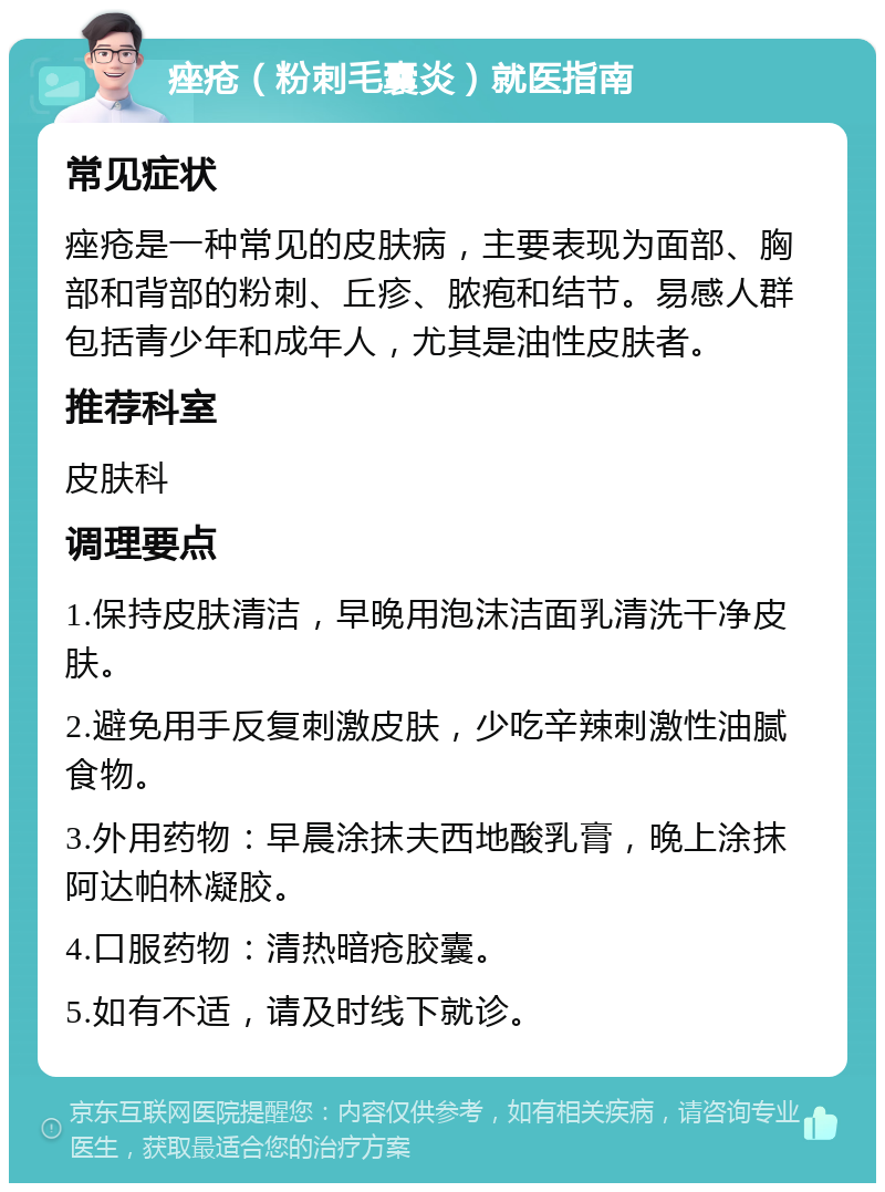 痤疮（粉刺毛囊炎）就医指南 常见症状 痤疮是一种常见的皮肤病，主要表现为面部、胸部和背部的粉刺、丘疹、脓疱和结节。易感人群包括青少年和成年人，尤其是油性皮肤者。 推荐科室 皮肤科 调理要点 1.保持皮肤清洁，早晚用泡沫洁面乳清洗干净皮肤。 2.避免用手反复刺激皮肤，少吃辛辣刺激性油腻食物。 3.外用药物：早晨涂抹夫西地酸乳膏，晚上涂抹阿达帕林凝胶。 4.口服药物：清热暗疮胶囊。 5.如有不适，请及时线下就诊。