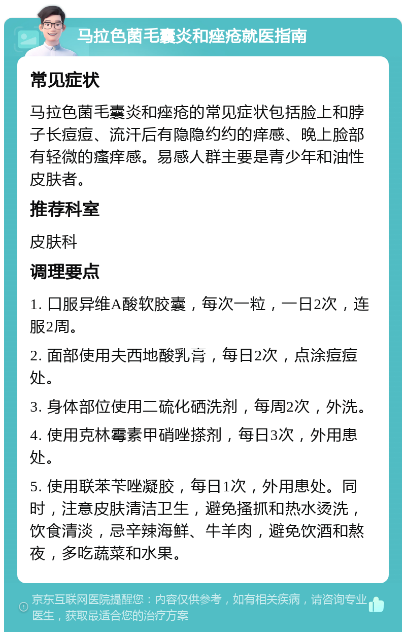 马拉色菌毛囊炎和痤疮就医指南 常见症状 马拉色菌毛囊炎和痤疮的常见症状包括脸上和脖子长痘痘、流汗后有隐隐约约的痒感、晚上脸部有轻微的瘙痒感。易感人群主要是青少年和油性皮肤者。 推荐科室 皮肤科 调理要点 1. 口服异维A酸软胶囊，每次一粒，一日2次，连服2周。 2. 面部使用夫西地酸乳膏，每日2次，点涂痘痘处。 3. 身体部位使用二硫化硒洗剂，每周2次，外洗。 4. 使用克林霉素甲硝唑搽剂，每日3次，外用患处。 5. 使用联苯苄唑凝胶，每日1次，外用患处。同时，注意皮肤清洁卫生，避免搔抓和热水烫洗，饮食清淡，忌辛辣海鲜、牛羊肉，避免饮酒和熬夜，多吃蔬菜和水果。