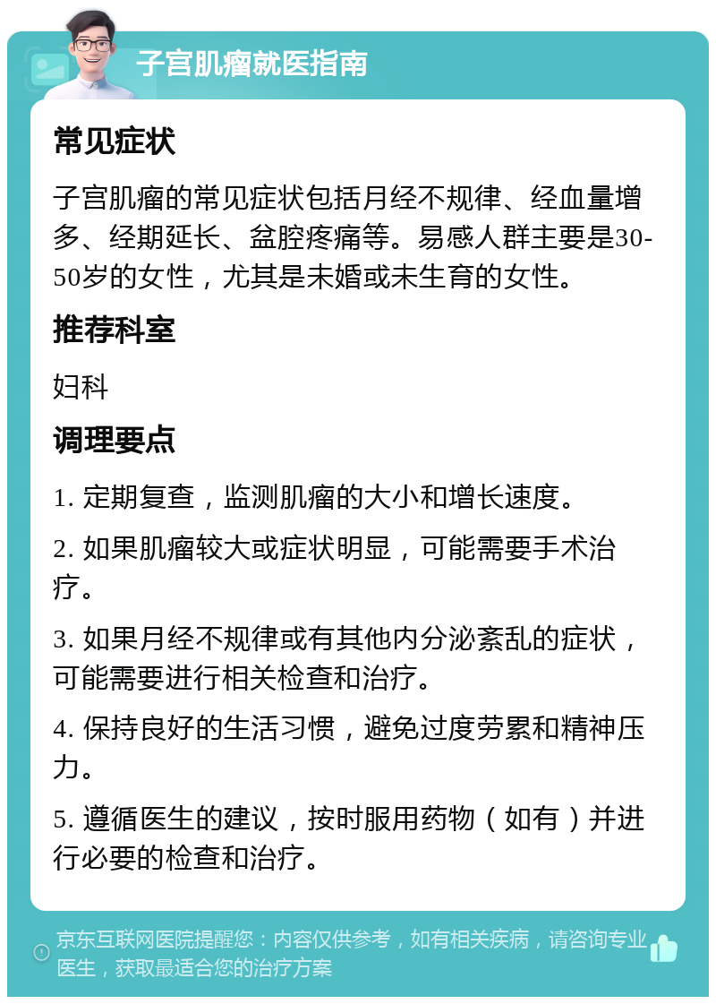 子宫肌瘤就医指南 常见症状 子宫肌瘤的常见症状包括月经不规律、经血量增多、经期延长、盆腔疼痛等。易感人群主要是30-50岁的女性，尤其是未婚或未生育的女性。 推荐科室 妇科 调理要点 1. 定期复查，监测肌瘤的大小和增长速度。 2. 如果肌瘤较大或症状明显，可能需要手术治疗。 3. 如果月经不规律或有其他内分泌紊乱的症状，可能需要进行相关检查和治疗。 4. 保持良好的生活习惯，避免过度劳累和精神压力。 5. 遵循医生的建议，按时服用药物（如有）并进行必要的检查和治疗。